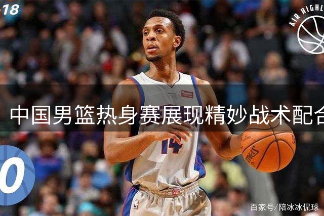 中国男篮热身赛展现精妙战术配合 球迷直呼"行云流水