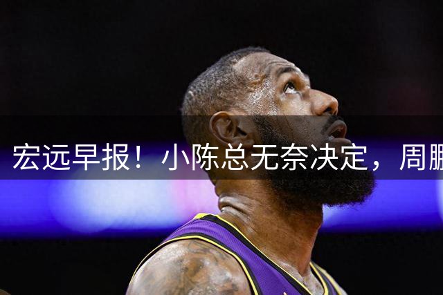 宏远早报！小陈总无奈决定，周鹏圆梦顶薪，焦泊乔崔永熙心里话！