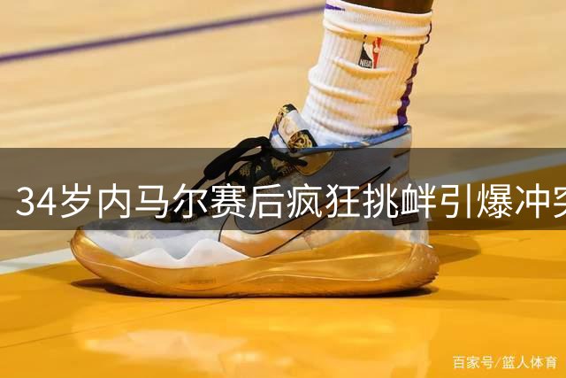 34岁内马尔赛后疯狂挑衅引爆冲突 遭对方主席怒斥"足球流氓"行为